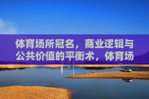 体育场所冠名,商业逻辑与公共价值的平衡术,体育场所冠名的商业与公共价值平衡术 体育场所冠名,商业逻辑与公共价值的平衡术,体育场所冠名的商业与公共价值平衡术