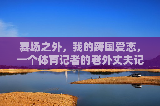 赛场之外，我的跨国爱恋，一个体育记者的老外丈夫记，赛场之外，体育记者的跨国老外丈夫记
