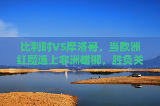 比利时VS摩洛哥，当欧洲红魔遇上非洲雄狮，胜负关键藏在细节里，欧洲红魔VS非洲雄狮，胜负细节藏玄机