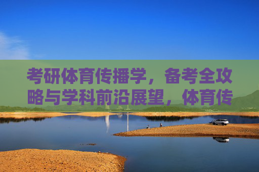 考研体育传播学,备考全攻略与学科前沿展望,体育传播学考研备考全攻略与学科前沿展望 考研体育传播学,备考全攻略与学科前沿展望,体育传播学考研备考全攻略与学科前沿展望