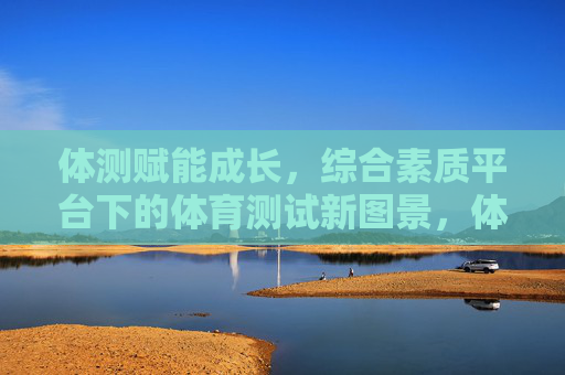 体测赋能成长,综合素质平台下的体育测试新图景,体测赋能成长,综合素质平台下的体育测试新图景 体测赋能成长,综合素质平台下的体育测试新图景,体测赋能成长,综合素质平台下的体育测试新图景