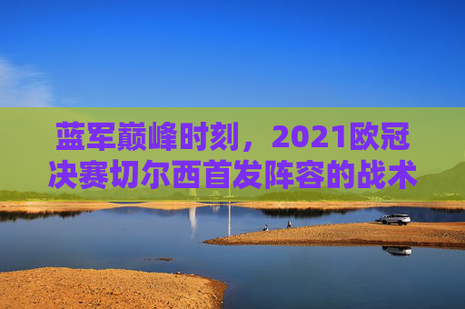 蓝军巅峰时刻，2021欧冠决赛切尔西首发阵容的战术密码与冠军DNA，蓝军巅峰时刻，2021欧冠决赛首发阵容的战术密码与冠军DNA