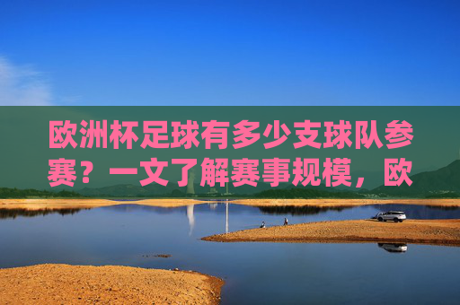 欧洲杯足球有多少支球队参赛？一文了解赛事规模，欧洲杯足球参赛球队数量与赛事规模