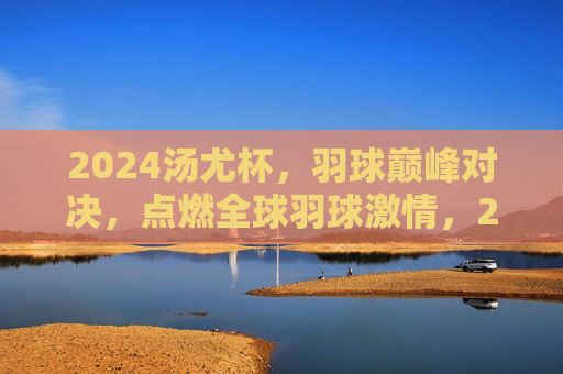 2024汤尤杯,羽球巅峰对决,点燃全球羽球激情,2024汤尤杯,羽球巅峰对决点燃全球激情 2024汤尤杯,羽球巅峰对决,点燃全球羽球激情,2024汤尤杯,羽球巅峰对决点燃全球激情