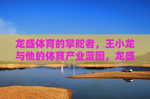 龙盛体育的掌舵者,王小龙与他的体育产业蓝图,龙盛体育掌舵者王小龙的体育产业蓝图 龙盛体育的掌舵者,王小龙与他的体育产业蓝图,龙盛体育掌舵者王小龙的体育产业蓝图