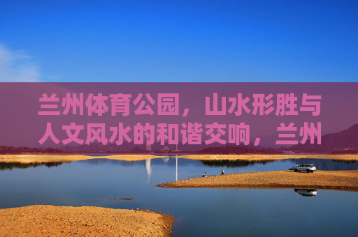 兰州体育公园,山水形胜与人文风水的和谐交响,兰州体育公园,山水人文和谐交响 兰州体育公园,山水形胜与人文风水的和谐交响,兰州体育公园,山水人文和谐交响