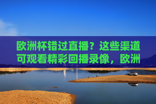 欧洲杯错过直播?这些渠道可观看精彩回播录像,欧洲杯错过直播?这些渠道可看精彩回放 欧洲杯错过直播?这些渠道可观看精彩回播录像,欧洲杯错过直播?这些渠道可看精彩回放