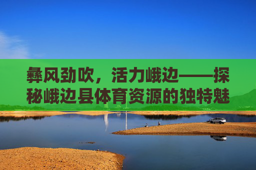 彝风劲吹,活力峨边——探秘峨边县体育资源的独特魅力,彝风劲吹活力峨边,体育资源的独特魅力 彝风劲吹,活力峨边——探秘峨边县体育资源的独特魅力,彝风劲吹活力峨边,体育资源的独特魅力