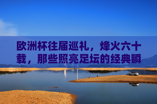 欧洲杯往届巡礼，烽火六十载，那些照亮足坛的经典瞬间，欧洲杯六十载烽火，照亮足坛的经典瞬间