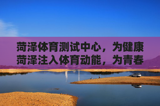 菏泽体育测试中心，为健康菏泽注入体育动能，为青春成长筑牢健康基石，菏泽体育测试中心，为健康菏泽注入动能，为青春成长筑牢基石
