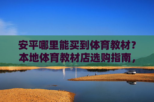安平哪里能买到体育教材?本地体育教材店选购指南,安平本地体育教材选购指南 安平哪里能买到体育教材?本地体育教材店选购指南,安平本地体育教材选购指南