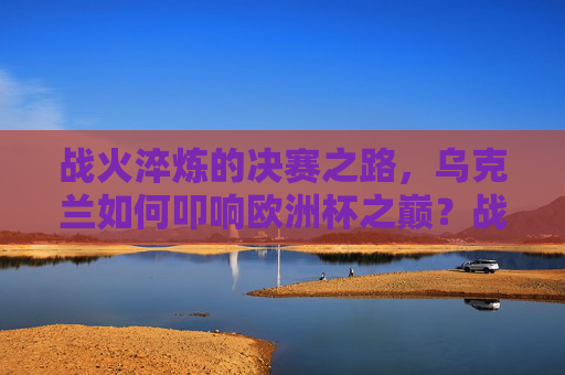 战火淬炼的决赛之路，乌克兰如何叩响欧洲杯之巅？战火淬炼，乌克兰叩响欧洲杯之巅
