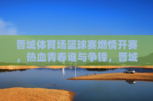 晋城体育场篮球赛燃情开赛，热血青春谁与争锋，晋城篮球赛燃情开赛，热血青春谁与争锋