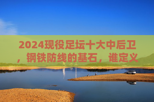 2024现役足坛十大中后卫,钢铁防线的基石,谁定义了现代防守艺术?2024现役十大中后卫,钢铁防线基石,定义现代防守艺术 2024现役足坛十大中后卫,钢铁防线的基石,谁定义了现代防守艺术?2024现役十大中后卫,钢铁防线基石,定义现代防守艺术