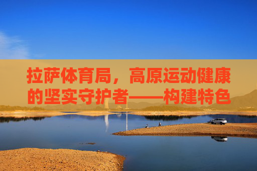 拉萨体育局,高原运动健康的坚实守护者——构建特色康复服务体系,拉萨体育局,高原运动健康守护者,构建特色康复服务体系 拉萨体育局,高原运动健康的坚实守护者——构建特色康复服务体系,拉萨体育局,高原运动健康守护者,构建特色康复服务体系