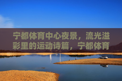 宁都体育中心夜景,流光溢彩里的运动诗篇,宁都体育中心夜景,流光溢彩的运动诗篇 宁都体育中心夜景,流光溢彩里的运动诗篇,宁都体育中心夜景,流光溢彩的运动诗篇