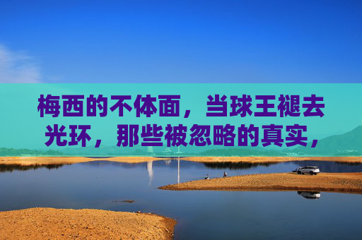 梅西的不体面,当球王褪去光环,那些被忽略的真实,褪去光环的梅西,不体面与被忽略的真实 梅西的不体面,当球王褪去光环,那些被忽略的真实,褪去光环的梅西,不体面与被忽略的真实