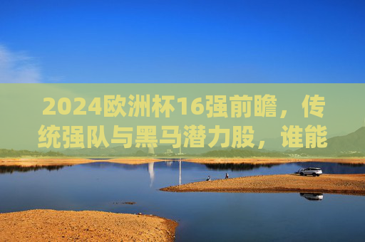 2024欧洲杯16强前瞻,传统强队与黑马潜力股,谁能突围晋级?2024欧洲杯16强前瞻,传统强队与黑马谁能突围晋级? 2024欧洲杯16强前瞻,传统强队与黑马潜力股,谁能突围晋级?2024欧洲杯16强前瞻,传统强队与黑马谁能突围晋级?