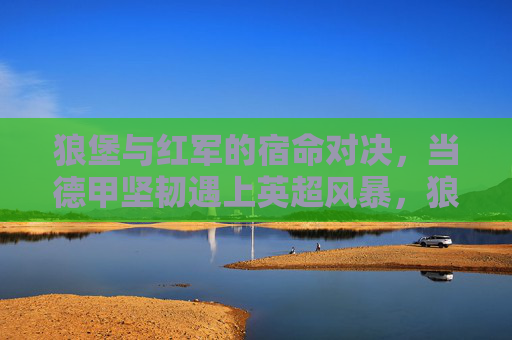 狼堡与红军的宿命对决，当德甲坚韧遇上英超风暴，狼堡与红军的宿命对决，德甲坚韧战英超风暴