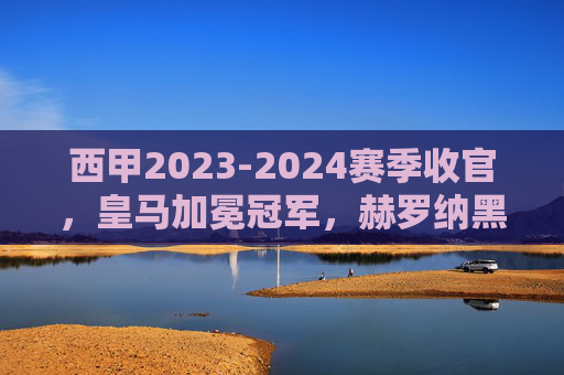 西甲2023-2024赛季收官，皇马加冕冠军，赫罗纳黑马闯前四，三队惨遭降级，西甲2023-2024赛季收官，皇马加冕冠军，赫罗纳黑马闯前四，三队惨遭降级