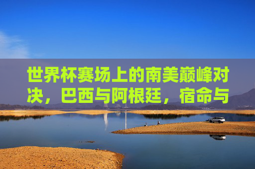 世界杯赛场上的南美巅峰对决,巴西与阿根廷,宿命与荣耀的永恒战场,巴西阿根廷,世界杯南美宿命与荣耀的巅峰战场 世界杯赛场上的南美巅峰对决,巴西与阿根廷,宿命与荣耀的永恒战场,巴西阿根廷,世界杯南美宿命与荣耀的巅峰战场