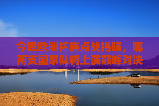 今晚欧洲杯焦点战揭晓，哪两支国家队将上演巅峰对决？欧洲杯焦点战揭晓，两支国家队巅峰对决