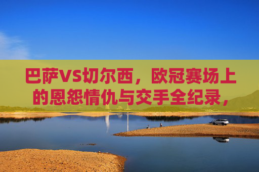巴萨VS切尔西,欧冠赛场上的恩怨情仇与交手全纪录,巴萨VS切尔西,欧冠赛场恩怨全纪录 巴萨VS切尔西,欧冠赛场上的恩怨情仇与交手全纪录,巴萨VS切尔西,欧冠赛场恩怨全纪录