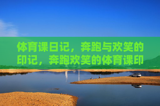 体育课日记，奔跑与欢笑的印记，奔跑欢笑的体育课印记