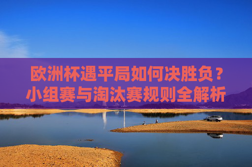 欧洲杯遇平局如何决胜负?小组赛与淘汰赛规则全解析,欧洲杯平局如何决胜负?小组赛与淘汰赛规则全解析 欧洲杯遇平局如何决胜负?小组赛与淘汰赛规则全解析,欧洲杯平局如何决胜负?小组赛与淘汰赛规则全解析