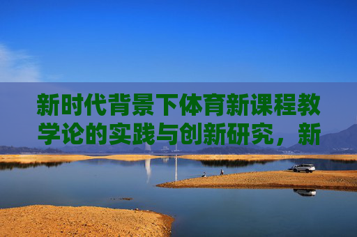 新时代背景下体育新课程教学论的实践与创新研究,新时代背景下体育新课程教学论的实践与创新研究 新时代背景下体育新课程教学论的实践与创新研究,新时代背景下体育新课程教学论的实践与创新研究