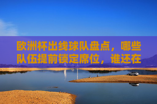 欧洲杯出线球队盘点,哪些队伍提前锁定席位,谁还在为晋级拼命?欧洲杯出线盘点,提前锁定席位与争晋级队伍 欧洲杯出线球队盘点,哪些队伍提前锁定席位,谁还在为晋级拼命?欧洲杯出线盘点,提前锁定席位与争晋级队伍
