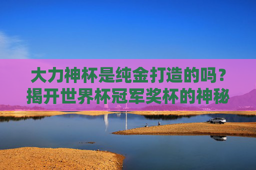 大力神杯是纯金打造的吗?揭开世界杯冠军奖杯的神秘面纱,大力神杯纯金之谜,世界杯冠军奖杯揭秘 大力神杯是纯金打造的吗?揭开世界杯冠军奖杯的神秘面纱,大力神杯纯金之谜,世界杯冠军奖杯揭秘