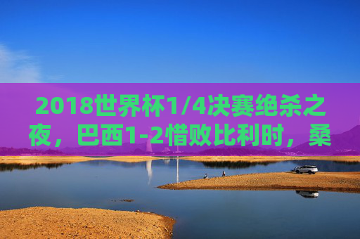 2018世界杯1/4决赛绝杀之夜，巴西1-2惜败比利时，桑巴军团梦碎喀山，2018世界杯1/4决赛，巴西遭比利时绝杀，桑巴军团梦碎喀山