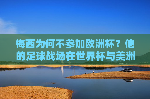 梅西为何不参加欧洲杯？他的足球战场在世界杯与美洲杯，梅西缺席欧洲杯，足球战场聚焦世界杯与美洲杯
