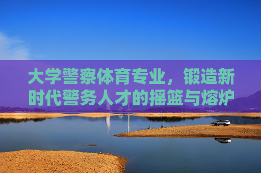 大学警察体育专业,锻造新时代警务人才的摇篮与熔炉,大学警察体育专业,锻造新时代警务人才的摇篮与熔炉 大学警察体育专业,锻造新时代警务人才的摇篮与熔炉,大学警察体育专业,锻造新时代警务人才的摇篮与熔炉