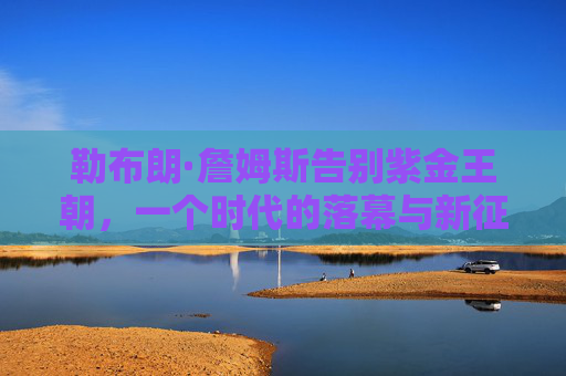 勒布朗·詹姆斯告别紫金王朝，一个时代的落幕与新征程的序章，勒布朗告别紫金王朝，时代落幕，新征程序章