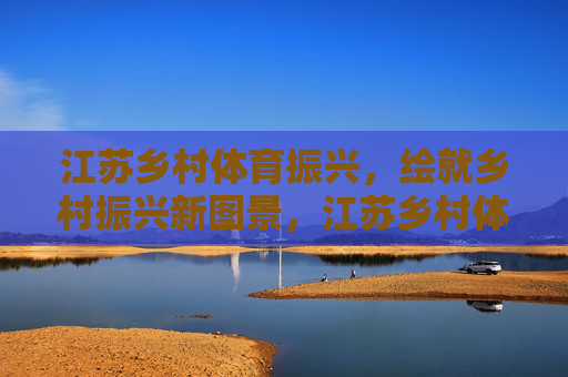 江苏乡村体育振兴，绘就乡村振兴新图景，江苏乡村体育振兴绘就乡村振兴新图景