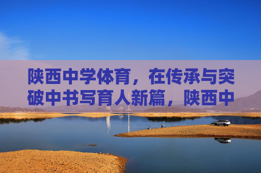 陕西中学体育,在传承与突破中书写育人新篇,陕西中学体育,传承突破育新篇 陕西中学体育,在传承与突破中书写育人新篇,陕西中学体育,传承突破育新篇
