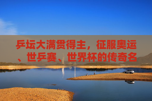 乒坛大满贯得主，征服奥运、世乒赛、世界杯的传奇名单，乒坛大满贯传奇，征服奥运、世乒赛、世界杯的名录