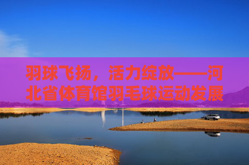 羽球飞扬,活力绽放——河北省体育馆羽毛球运动发展纪实,羽球飞扬,活力绽放——河北省体育馆羽毛球运动发展纪实 羽球飞扬,活力绽放——河北省体育馆羽毛球运动发展纪实,羽球飞扬,活力绽放——河北省体育馆羽毛球运动发展纪实