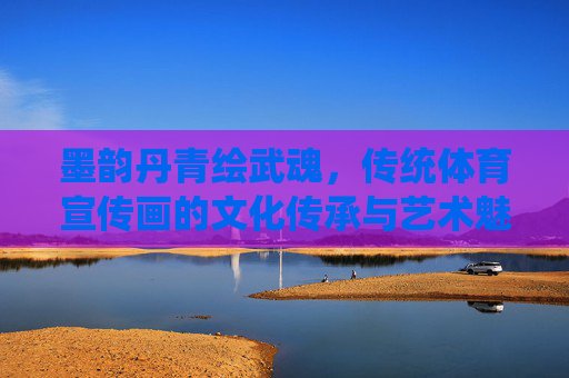 墨韵丹青绘武魂，传统体育宣传画的文化传承与艺术魅力，墨韵丹青绘武魂，传统体育宣传画的文化传承与艺术魅力