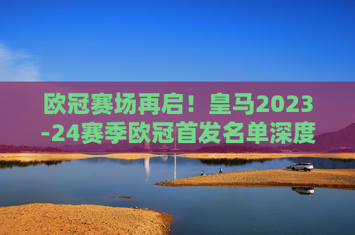 欧冠赛场再启!皇马2023-24赛季欧冠首发名单深度解析,欧冠再启,皇马2023-24赛季欧冠首发名单深度解析 欧冠赛场再启!皇马2023-24赛季欧冠首发名单深度解析,欧冠再启,皇马2023-24赛季欧冠首发名单深度解析