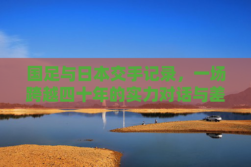 国足与日本交手记录,一场跨越四十年的实力对话与差距启示,跨越四十年的实力对话,国足与日本的差距启示 国足与日本交手记录,一场跨越四十年的实力对话与差距启示,跨越四十年的实力对话,国足与日本的差距启示