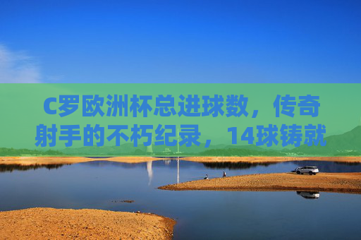 C罗欧洲杯总进球数，传奇射手的不朽纪录，14球铸就足坛丰碑，C罗欧洲杯14球，传奇射手铸就足坛丰碑