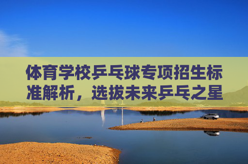 体育学校乒乓球专项招生标准解析,选拔未来乒乓之星的硬核条件,体育学校乒乓球专项招生标准,选拔乒乓之星的硬核条件 体育学校乒乓球专项招生标准解析,选拔未来乒乓之星的硬核条件,体育学校乒乓球专项招生标准,选拔乒乓之星的硬核条件