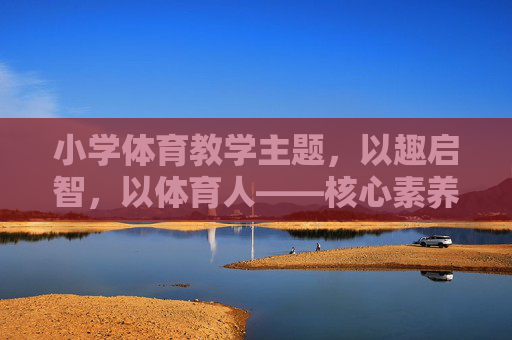 小学体育教学主题,以趣启智,以体育人——核心素养导向下的教学探索,以趣启智,以体育人,核心素养导向下的小学体育教学探索 小学体育教学主题,以趣启智,以体育人——核心素养导向下的教学探索,以趣启智,以体育人,核心素养导向下的小学体育教学探索