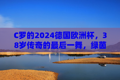 C罗的2024德国欧洲杯,38岁传奇的最后一舞,绿茵场不熄的火焰,C罗2024欧洲杯,38岁传奇的最后一舞,绿茵火焰不熄 C罗的2024德国欧洲杯,38岁传奇的最后一舞,绿茵场不熄的火焰,C罗2024欧洲杯,38岁传奇的最后一舞,绿茵火焰不熄