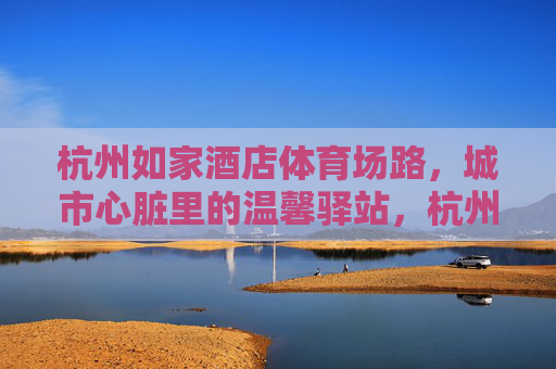 杭州如家酒店体育场路，城市心脏里的温馨驿站，杭州如家酒店体育场路，城市心脏的温馨驿站