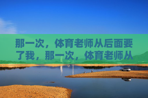那一次,体育老师从后面要了我,那一次,体育老师从后面要了我 那一次,体育老师从后面要了我,那一次,体育老师从后面要了我