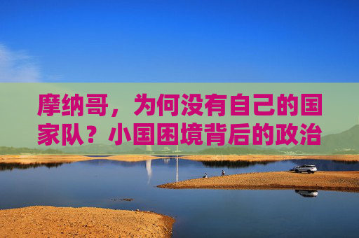 摩纳哥,为何没有自己的国家队?小国困境背后的政治、人口与现实考量,摩纳哥无国家队,政治、人口与现实的考量 摩纳哥,为何没有自己的国家队?小国困境背后的政治、人口与现实考量,摩纳哥无国家队,政治、人口与现实的考量
